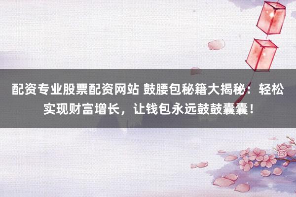 配资专业股票配资网站 鼓腰包秘籍大揭秘：轻松实现财富增长，让钱包永远鼓鼓囊囊！