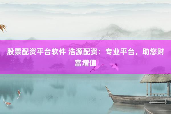 股票配资平台软件 浩源配资：专业平台，助您财富增值