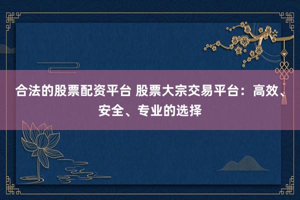 合法的股票配资平台 股票大宗交易平台：高效、安全、专业的选择