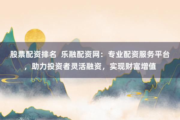 股票配资排名  乐融配资网：专业配资服务平台，助力投资者灵活融资，实现财富增值