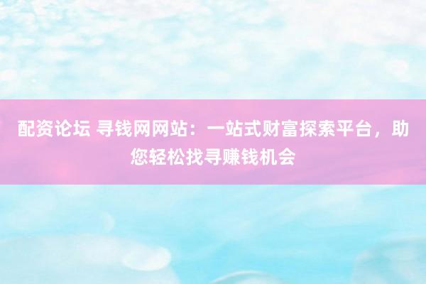 配资论坛 寻钱网网站：一站式财富探索平台，助您轻松找寻赚钱机会