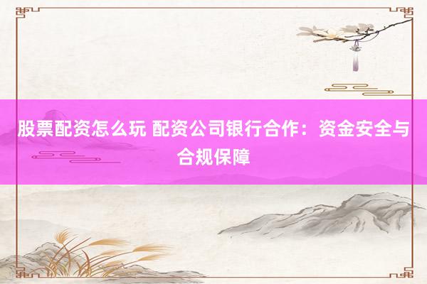 股票配资怎么玩 配资公司银行合作：资金安全与合规保障