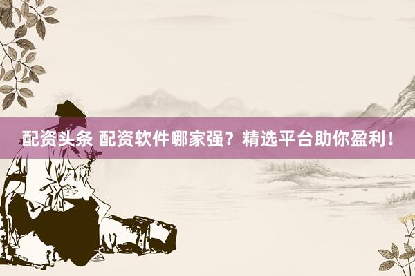 配资头条 配资软件哪家强？精选平台助你盈利！
