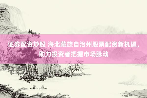 证券配资炒股 海北藏族自治州股票配资新机遇，助力投资者把握市场脉动