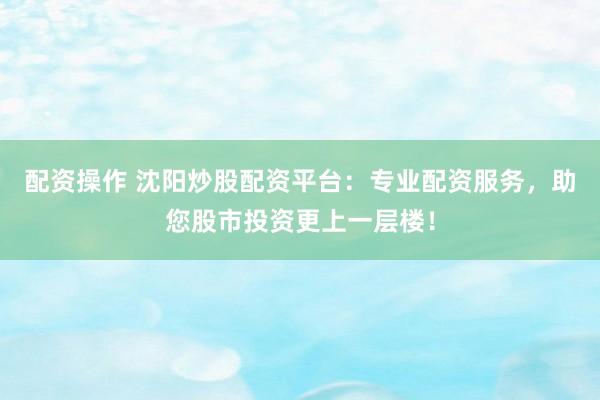 配资操作 沈阳炒股配资平台：专业配资服务，助您股市投资更上一层楼！