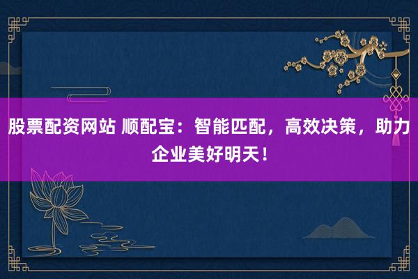 股票配资网站 顺配宝：智能匹配，高效决策，助力企业美好明天！