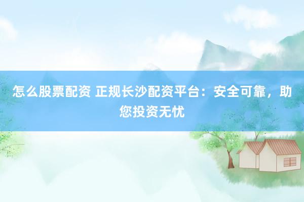 怎么股票配资 正规长沙配资平台：安全可靠，助您投资无忧