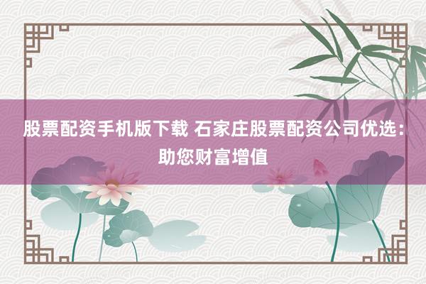 股票配资手机版下载 石家庄股票配资公司优选：助您财富增值