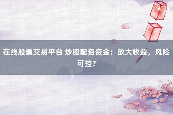 在线股票交易平台 炒股配资资金：放大收益，风险可控？