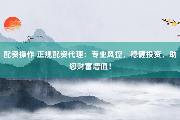 配资操作 正规配资代理：专业风控，稳健投资，助您财富增值！