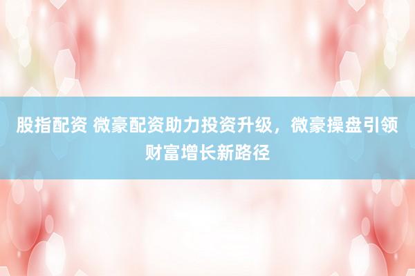 股指配资 微豪配资助力投资升级，微豪操盘引领财富增长新路径