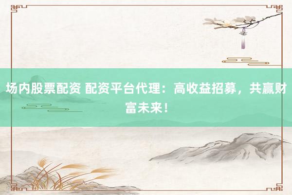 场内股票配资 配资平台代理：高收益招募，共赢财富未来！