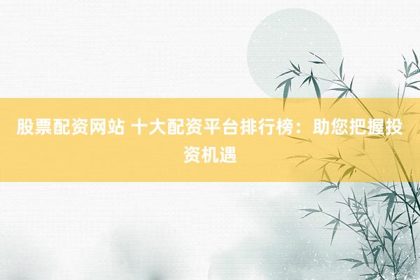 股票配资网站 十大配资平台排行榜：助您把握投资机遇