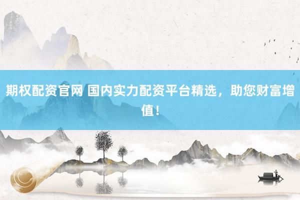 期权配资官网 国内实力配资平台精选，助您财富增值！