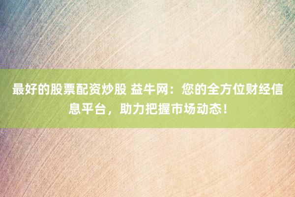 最好的股票配资炒股 益牛网：您的全方位财经信息平台，助力把握市场动态！