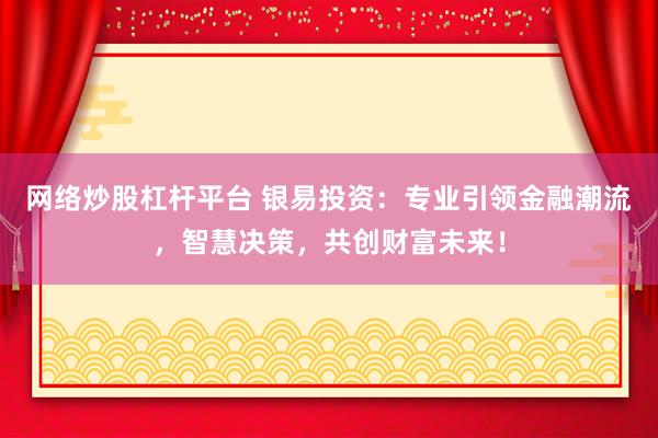 网络炒股杠杆平台 银易投资：专业引领金融潮流，智慧决策，共创财富未来！