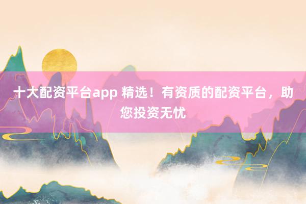十大配资平台app 精选！有资质的配资平台，助您投资无忧