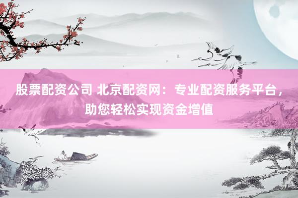 股票配资公司 北京配资网：专业配资服务平台，助您轻松实现资金增值