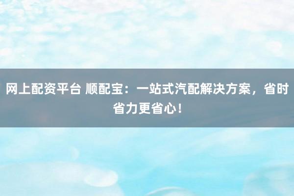 网上配资平台 顺配宝：一站式汽配解决方案，省时省力更省心！