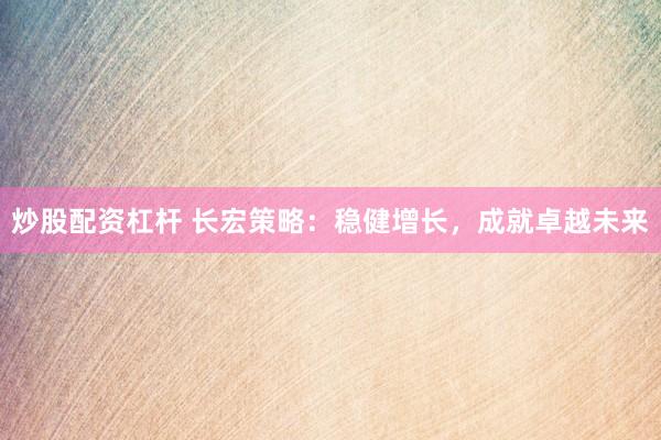 炒股配资杠杆 长宏策略：稳健增长，成就卓越未来