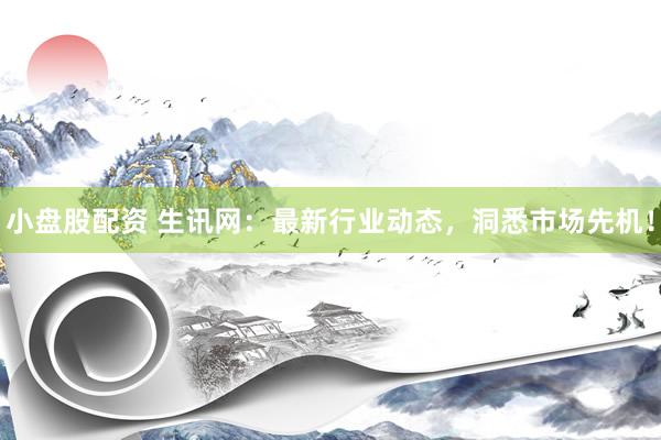 小盘股配资 生讯网：最新行业动态，洞悉市场先机！