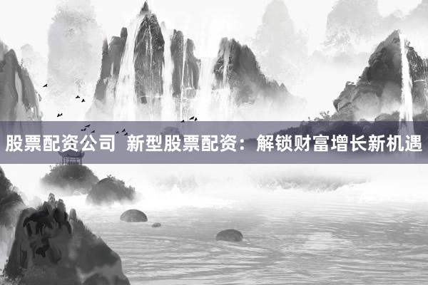 股票配资公司  新型股票配资：解锁财富增长新机遇