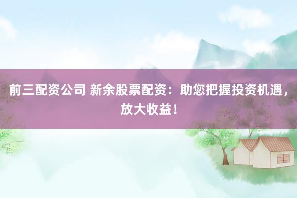 前三配资公司 新余股票配资：助您把握投资机遇，放大收益！