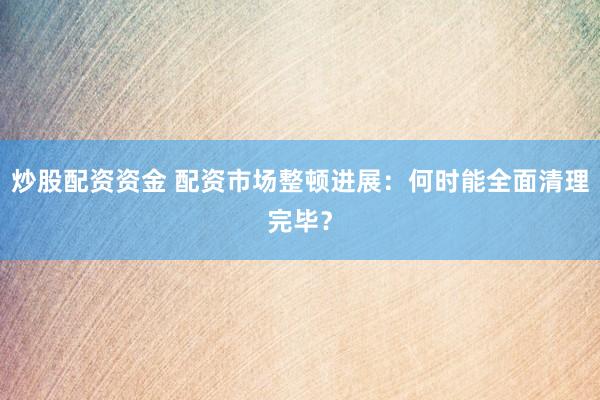 炒股配资资金 配资市场整顿进展：何时能全面清理完毕？