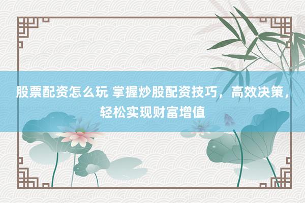 股票配资怎么玩 掌握炒股配资技巧，高效决策，轻松实现财富增值