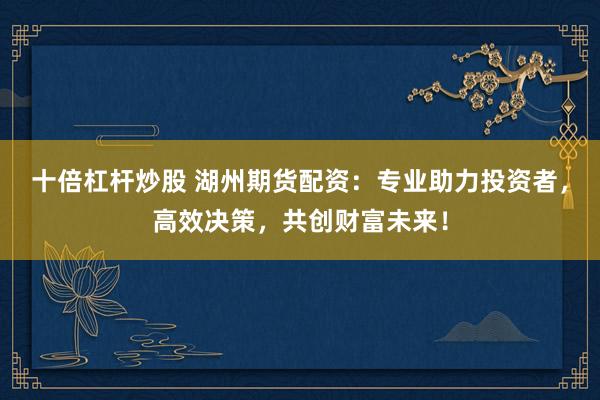 十倍杠杆炒股 湖州期货配资：专业助力投资者，高效决策，共创财富未来！