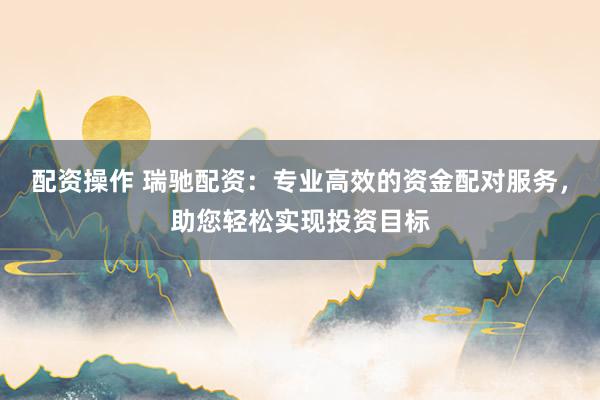 配资操作 瑞驰配资：专业高效的资金配对服务，助您轻松实现投资目标