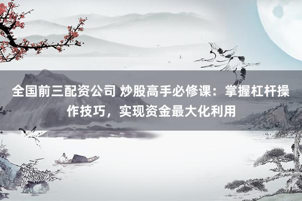 全国前三配资公司 炒股高手必修课：掌握杠杆操作技巧，实现资金最大化利用