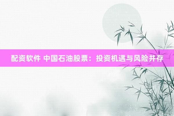 配资软件 中国石油股票：投资机遇与风险并存