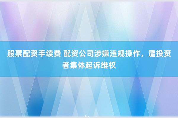 股票配资手续费 配资公司涉嫌违规操作，遭投资者集体起诉维权