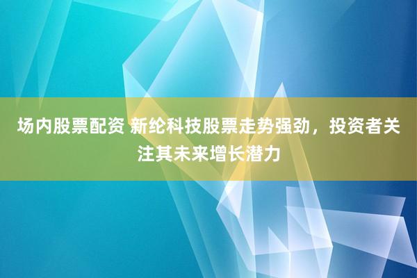 场内股票配资 新纶科技股票走势强劲，投资者关注其未来增长潜力