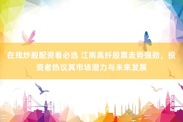 在线炒股配资看必选 江南高纤股票走势强劲，投资者热议其市场潜力与未来发展
