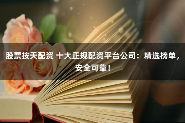 股票按天配资 十大正规配资平台公司：精选榜单，安全可靠！
