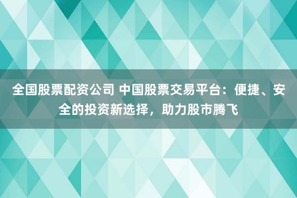 全国股票配资公司 中国股票交易平台：便捷、安全的投资新选择，助力股市腾飞