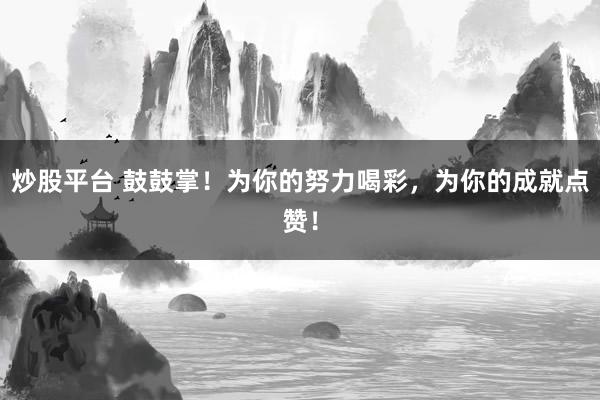 炒股平台 鼓鼓掌！为你的努力喝彩，为你的成就点赞！