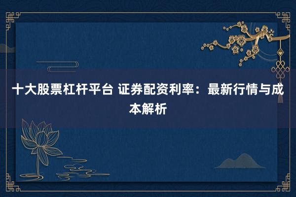 十大股票杠杆平台 证券配资利率：最新行情与成本解析