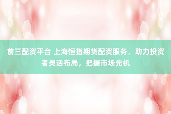 前三配资平台 上海恒指期货配资服务，助力投资者灵活布局，把握市场先机