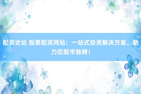 配资论坛 股票配资网站：一站式投资解决方案，助力您股市驰骋！