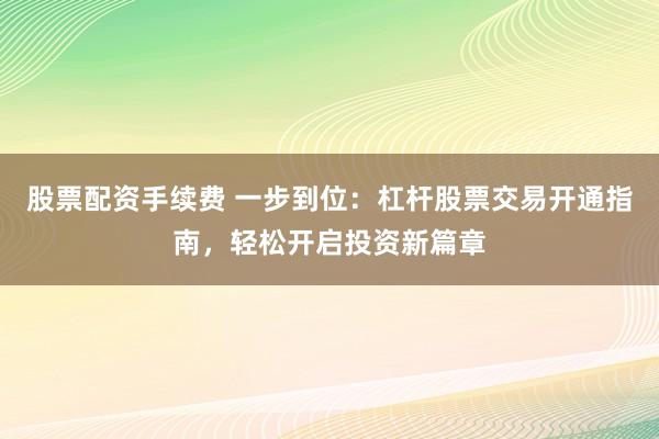 股票配资手续费 一步到位：杠杆股票交易开通指南，轻松开启投资新篇章