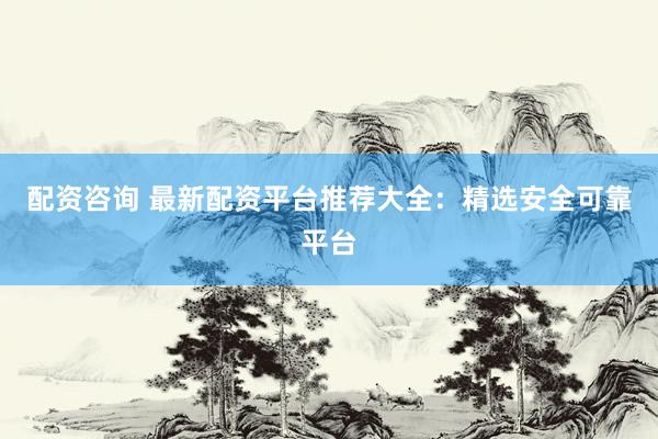 配资咨询 最新配资平台推荐大全：精选安全可靠平台