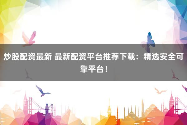炒股配资最新 最新配资平台推荐下载：精选安全可靠平台！