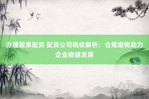办理股票配资 配资公司税收解析：合规缴税助力企业稳健发展