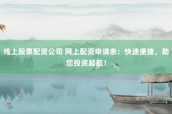 线上股票配资公司 网上配资申请表：快速便捷，助您投资起航！