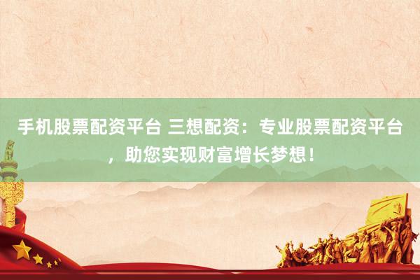 手机股票配资平台 三想配资：专业股票配资平台，助您实现财富增长梦想！
