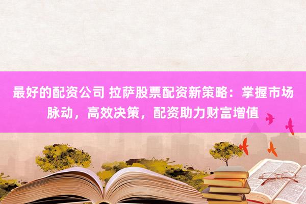 最好的配资公司 拉萨股票配资新策略：掌握市场脉动，高效决策，配资助力财富增值