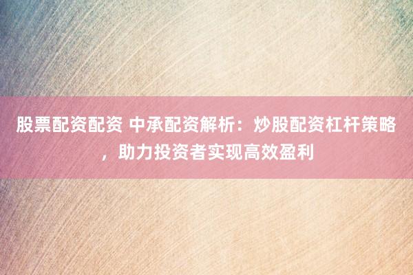 股票配资配资 中承配资解析：炒股配资杠杆策略，助力投资者实现高效盈利